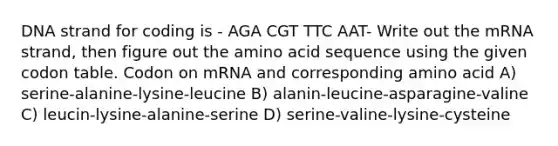 DNA strand for coding is - AGA CGT TTC AAT- Write out the mRNA strand, then figure out the amino acid sequence using the given codon table. Codon on mRNA and corresponding amino acid A) serine-alanine-lysine-leucine B) alanin-leucine-asparagine-valine C) leucin-lysine-alanine-serine D) serine-valine-lysine-cysteine