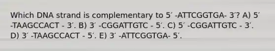 Which DNA strand is complementary to 5′ -ATTCGGTGA- 3′? A) 5′ -TAAGCCACT - 3′. B) 3′ -CGGATTGTC - 5′. C) 5′ -CGGATTGTC - 3′. D) 3′ -TAAGCCACT - 5′. E) 3′ -ATTCGGTGA- 5′.