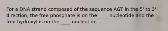 For a DNA strand composed of the sequence AGT in the 5' to 3' direction, the free phosphate is on the ____ nucleotide and the free hydroxyl is on the ____ nucleotide.