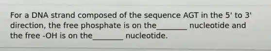 For a DNA strand composed of the sequence AGT in the 5' to 3' direction, the free phosphate is on the________ nucleotide and the free -OH is on the________ nucleotide.