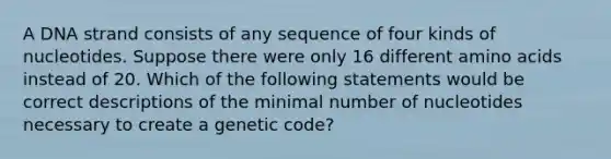 A DNA strand consists of any sequence of four kinds of nucleotides. Suppose there were only 16 different amino acids instead of 20. Which of the following statements would be correct descriptions of the minimal number of nucleotides necessary to create a genetic code?