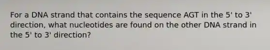 For a DNA strand that contains the sequence AGT in the 5' to 3' direction, what nucleotides are found on the other DNA strand in the 5' to 3' direction?