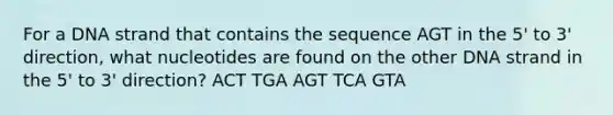 For a DNA strand that contains the sequence AGT in the 5' to 3' direction, what nucleotides are found on the other DNA strand in the 5' to 3' direction? ACT TGA AGT TCA GTA