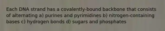 Each DNA strand has a covalently-bound backbone that consists of alternating a) purines and pyrimidines b) nitrogen-containing bases c) hydrogen bonds d) sugars and phosphates