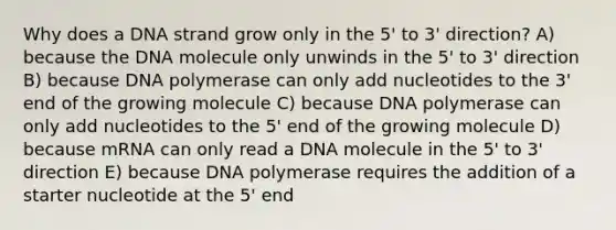 Why does a DNA strand grow only in the 5' to 3' direction? A) because the DNA molecule only unwinds in the 5' to 3' direction B) because DNA polymerase can only add nucleotides to the 3' end of the growing molecule C) because DNA polymerase can only add nucleotides to the 5' end of the growing molecule D) because mRNA can only read a DNA molecule in the 5' to 3' direction E) because DNA polymerase requires the addition of a starter nucleotide at the 5' end