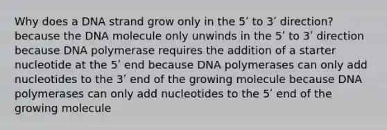 Why does a DNA strand grow only in the 5ʹ to 3ʹ direction? because the DNA molecule only unwinds in the 5ʹ to 3ʹ direction because DNA polymerase requires the addition of a starter nucleotide at the 5ʹ end because DNA polymerases can only add nucleotides to the 3ʹ end of the growing molecule because DNA polymerases can only add nucleotides to the 5ʹ end of the growing molecule