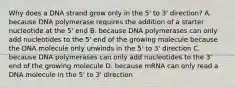 Why does a DNA strand grow only in the 5' to 3' direction? A. because DNA polymerase requires the addition of a starter nucleotide at the 5' end B. because DNA polymerases can only add nucleotides to the 5' end of the growing molecule because the DNA molecule only unwinds in the 5' to 3' direction C. because DNA polymerases can only add nucleotides to the 3' end of the growing molecule D. because mRNA can only read a DNA molecule in the 5' to 3' direction