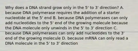 Why does a DNA strand grow only in the 5' to 3' direction? A. because DNA polymerase requires the addition of a starter nucleotide at the 5' end B. because DNA polymerases can only add nucleotides to the 5' end of the growing molecule because the DNA molecule only unwinds in the 5' to 3' direction C. because DNA polymerases can only add nucleotides to the 3' end of the growing molecule D. because mRNA can only read a DNA molecule in the 5' to 3' direction