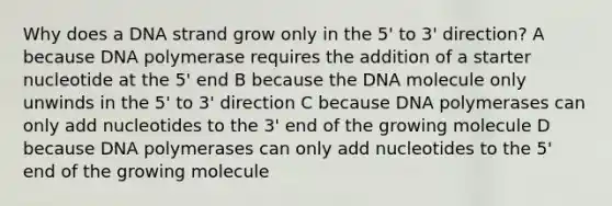 Why does a DNA strand grow only in the 5' to 3' direction? A because DNA polymerase requires the addition of a starter nucleotide at the 5' end B because the DNA molecule only unwinds in the 5' to 3' direction C because DNA polymerases can only add nucleotides to the 3' end of the growing molecule D because DNA polymerases can only add nucleotides to the 5' end of the growing molecule