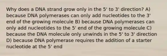 Why does a DNA strand grow only in the 5' to 3' direction? A) because DNA polymerases can only add nucleotides to the 3' end of the growing molecule B) because DNA polymerases can only add nucleotides to the 5' end of the growing molecule C) because the DNA molecule only unwinds in the 5' to 3' direction D) because DNA polymerase requires the addition of a starter nucleotide at the 5' end