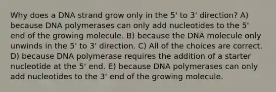 Why does a DNA strand grow only in the 5' to 3' direction? A) because DNA polymerases can only add nucleotides to the 5' end of the growing molecule. B) because the DNA molecule only unwinds in the 5' to 3' direction. C) All of the choices are correct. D) because DNA polymerase requires the addition of a starter nucleotide at the 5' end. E) because DNA polymerases can only add nucleotides to the 3' end of the growing molecule.