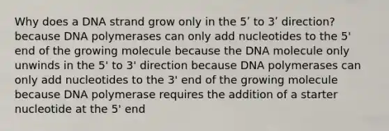 Why does a DNA strand grow only in the 5ʹ to 3ʹ direction? because DNA polymerases can only add nucleotides to the 5' end of the growing molecule because the DNA molecule only unwinds in the 5' to 3' direction because DNA polymerases can only add nucleotides to the 3' end of the growing molecule because DNA polymerase requires the addition of a starter nucleotide at the 5' end