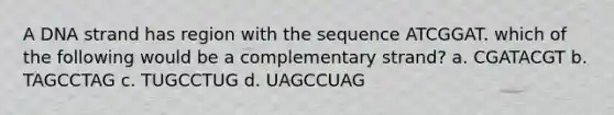 A DNA strand has region with the sequence ATCGGAT. which of the following would be a complementary strand? a. CGATACGT b. TAGCCTAG c. TUGCCTUG d. UAGCCUAG