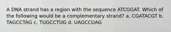 A DNA strand has a region with the sequence ATCGGAT. Which of the following would be a complementary strand? a. CGATACGT b. TAGCCTAG c. TUGCCTUG d. UAGCCUAG