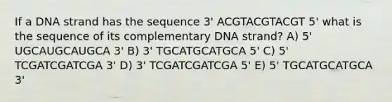 If a DNA strand has the sequence 3' ACGTACGTACGT 5' what is the sequence of its complementary DNA strand? A) 5' UGCAUGCAUGCA 3' B) 3' TGCATGCATGCA 5' C) 5' TCGATCGATCGA 3' D) 3' TCGATCGATCGA 5' E) 5' TGCATGCATGCA 3'