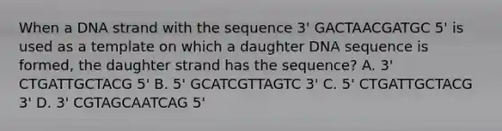 When a DNA strand with the sequence 3' GACTAACGATGC 5' is used as a template on which a daughter DNA sequence is formed, the daughter strand has the sequence? A. 3' CTGATTGCTACG 5' B. 5' GCATCGTTAGTC 3' C. 5' CTGATTGCTACG 3' D. 3' CGTAGCAATCAG 5'