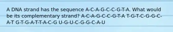 A DNA strand has the sequence A-C-A-G-C-C-G-T-A. What would be its complementary strand? A-C-A-G-C-C-G-T-A T-G-T-C-G-G-C-A-T G-T-G-A-T-T-A-C-G U-G-U-C-G-G-C-A-U