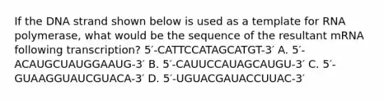 If the DNA strand shown below is used as a template for RNA polymerase, what would be the sequence of the resultant mRNA following transcription? 5′-CATTCCATAGCATGT-3′ A. 5′-ACAUGCUAUGGAAUG-3′ B. 5′-CAUUCCAUAGCAUGU-3′ C. 5′-GUAAGGUAUCGUACA-3′ D. 5′-UGUACGAUACCUUAC-3′