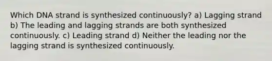 Which DNA strand is synthesized continuously? a) Lagging strand b) The leading and lagging strands are both synthesized continuously. c) Leading strand d) Neither the leading nor the lagging strand is synthesized continuously.