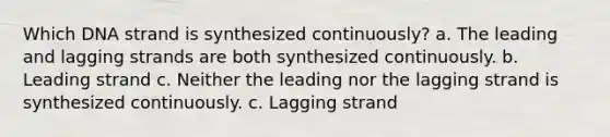 Which DNA strand is synthesized continuously? a. The leading and lagging strands are both synthesized continuously. b. Leading strand c. Neither the leading nor the lagging strand is synthesized continuously. c. Lagging strand