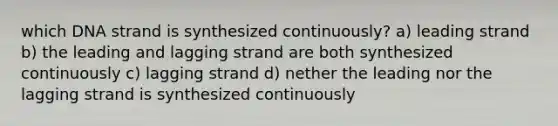 which DNA strand is synthesized continuously? a) leading strand b) the leading and lagging strand are both synthesized continuously c) lagging strand d) nether the leading nor the lagging strand is synthesized continuously