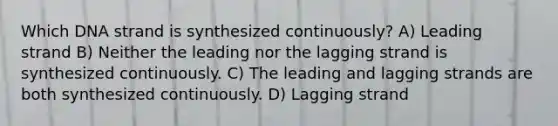 Which DNA strand is synthesized continuously? A) Leading strand B) Neither the leading nor the lagging strand is synthesized continuously. C) The leading and lagging strands are both synthesized continuously. D) Lagging strand