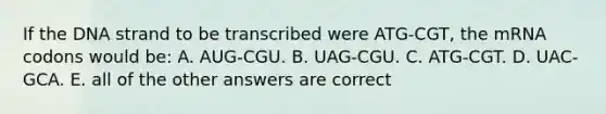 If the DNA strand to be transcribed were ATG-CGT, the mRNA codons would be: A. AUG-CGU. B. UAG-CGU. C. ATG-CGT. D. UAC-GCA. E. all of the other answers are correct