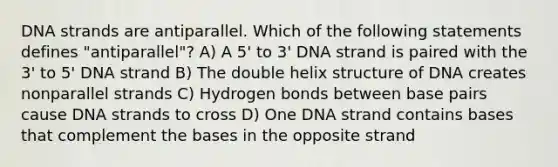 DNA strands are antiparallel. Which of the following statements defines "antiparallel"? A) A 5' to 3' DNA strand is paired with the 3' to 5' DNA strand B) The double helix structure of DNA creates nonparallel strands C) Hydrogen bonds between base pairs cause DNA strands to cross D) One DNA strand contains bases that complement the bases in the opposite strand