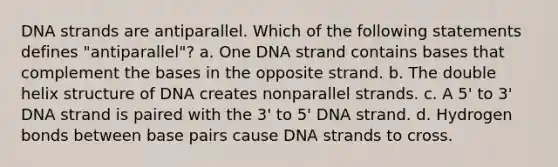 DNA strands are antiparallel. Which of the following statements defines "antiparallel"? a. One DNA strand contains bases that complement the bases in the opposite strand. b. The double helix structure of DNA creates nonparallel strands. c. A 5' to 3' DNA strand is paired with the 3' to 5' DNA strand. d. Hydrogen bonds between base pairs cause DNA strands to cross.