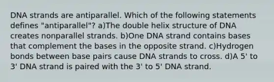 DNA strands are antiparallel. Which of the following statements defines "antiparallel"? a)The double helix structure of DNA creates nonparallel strands. b)One DNA strand contains bases that complement the bases in the opposite strand. c)Hydrogen bonds between base pairs cause DNA strands to cross. d)A 5' to 3' DNA strand is paired with the 3' to 5' DNA strand.