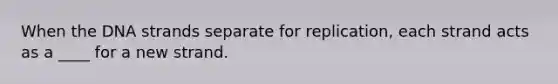 When the DNA strands separate for replication, each strand acts as a ____ for a new strand.