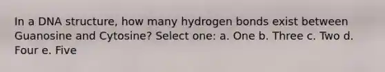 In a DNA structure, how many hydrogen bonds exist between Guanosine and Cytosine? Select one: a. One b. Three c. Two d. Four e. Five