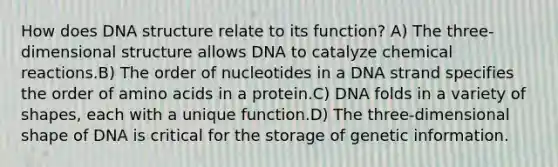 How does DNA structure relate to its function? A) The three-dimensional structure allows DNA to catalyze chemical reactions.B) The order of nucleotides in a DNA strand specifies the order of amino acids in a protein.C) DNA folds in a variety of shapes, each with a unique function.D) The three-dimensional shape of DNA is critical for the storage of genetic information.