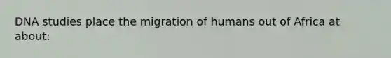 DNA studies place the migration of humans out of Africa at about: