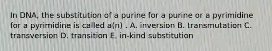 In DNA, the substitution of a purine for a purine or a pyrimidine for a pyrimidine is called a(n) . A. inversion B. transmutation C. transversion D. transition E. in-kind substitution