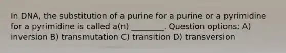 In DNA, the substitution of a purine for a purine or a pyrimidine for a pyrimidine is called a(n) ________. Question options: A) inversion B) transmutation C) transition D) transversion