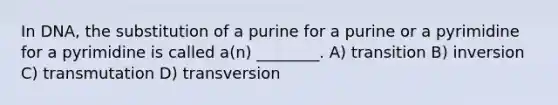 In DNA, the substitution of a purine for a purine or a pyrimidine for a pyrimidine is called a(n) ________. A) transition B) inversion C) transmutation D) transversion