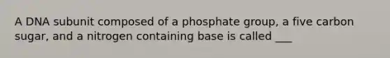 A DNA subunit composed of a phosphate group, a five carbon sugar, and a nitrogen containing base is called ___