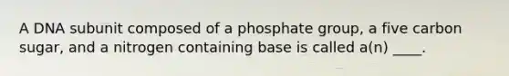 A DNA subunit composed of a phosphate group, a five carbon sugar, and a nitrogen containing base is called a(n) ____.