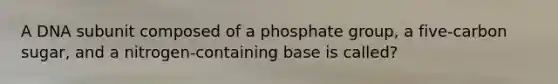 A DNA subunit composed of a phosphate group, a five-carbon sugar, and a nitrogen-containing base is called?