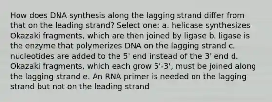 How does DNA synthesis along the lagging strand differ from that on the leading strand? Select one: a. helicase synthesizes Okazaki fragments, which are then joined by ligase b. ligase is the enzyme that polymerizes DNA on the lagging strand c. nucleotides are added to the 5' end instead of the 3' end d. Okazaki fragments, which each grow 5'-3', must be joined along the lagging strand e. An RNA primer is needed on the lagging strand but not on the leading strand