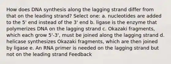 How does DNA synthesis along the lagging strand differ from that on the leading strand? Select one: a. nucleotides are added to the 5' end instead of the 3' end b. ligase is the enzyme that polymerizes DNA on the lagging strand c. Okazaki fragments, which each grow 5'-3', must be joined along the lagging strand d. helicase synthesizes Okazaki fragments, which are then joined by ligase e. An RNA primer is needed on the lagging strand but not on the leading strand Feedback