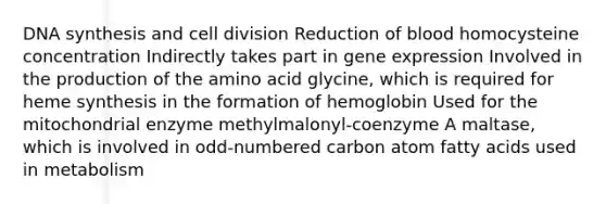 DNA synthesis and cell division Reduction of blood homocysteine concentration Indirectly takes part in gene expression Involved in the production of the amino acid glycine, which is required for heme synthesis in the formation of hemoglobin Used for the mitochondrial enzyme methylmalonyl-coenzyme A maltase, which is involved in odd-numbered carbon atom fatty acids used in metabolism