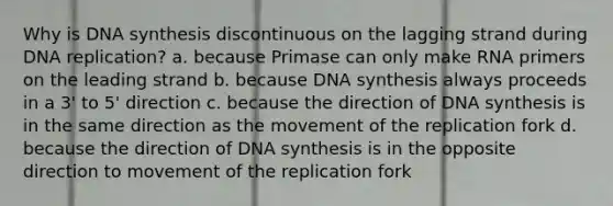 Why is DNA synthesis discontinuous on the lagging strand during DNA replication? a. because Primase can only make RNA primers on the leading strand b. because DNA synthesis always proceeds in a 3' to 5' direction c. because the direction of DNA synthesis is in the same direction as the movement of the replication fork d. because the direction of DNA synthesis is in the opposite direction to movement of the replication fork