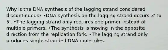 Why is the DNA synthesis of the lagging strand considered discontinuous? •DNA synthesis on the lagging strand occurs 3' to 5'. •The lagging strand only requires one primer instead of multiple primers. •The synthesis is moving in the opposite direction from the replication fork. •The lagging strand only produces single-stranded DNA molecules.