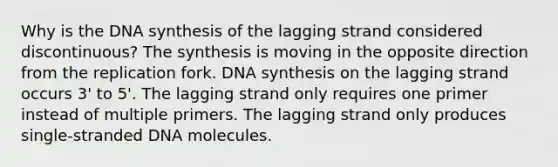 Why is the DNA synthesis of the lagging strand considered discontinuous? The synthesis is moving in the opposite direction from the replication fork. DNA synthesis on the lagging strand occurs 3' to 5'. The lagging strand only requires one primer instead of multiple primers. The lagging strand only produces single-stranded DNA molecules.