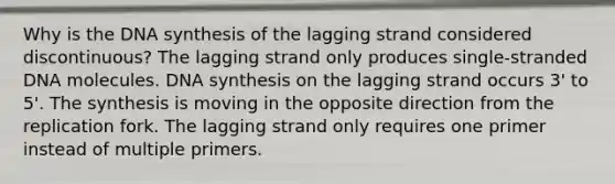 Why is the DNA synthesis of the lagging strand considered discontinuous? The lagging strand only produces single-stranded DNA molecules. DNA synthesis on the lagging strand occurs 3' to 5'. The synthesis is moving in the opposite direction from the replication fork. The lagging strand only requires one primer instead of multiple primers.