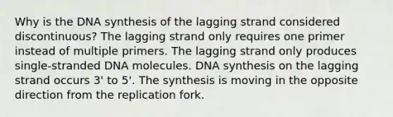 Why is the DNA synthesis of the lagging strand considered discontinuous? The lagging strand only requires one primer instead of multiple primers. The lagging strand only produces single-stranded DNA molecules. DNA synthesis on the lagging strand occurs 3' to 5'. The synthesis is moving in the opposite direction from the replication fork.