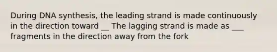 During DNA synthesis, the leading strand is made continuously in the direction toward __ The lagging strand is made as ___ fragments in the direction away from the fork