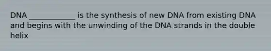 DNA ____________ is the synthesis of new DNA from existing DNA and begins with the unwinding of the DNA strands in the double helix